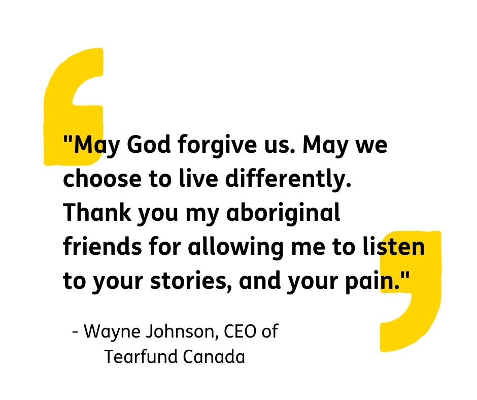 A quote from Tearfund Canada's CEO regarding the Kamloops Residential School tragedy. "May God forgive us. May we choose to live differently. Thank you to my Aboriginal friends for allowing me to listen to your stories, and your pain."